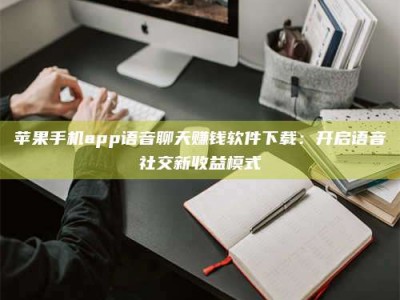 攸县苹果手机app语音聊天赚钱软件下载：开启语音社交新收益模式